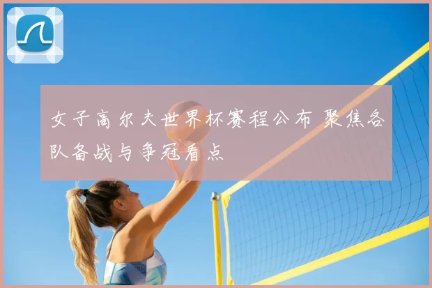 女子高尔夫世界杯赛程公布 聚焦各队备战与争冠看点