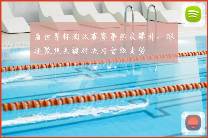 看世界杯淘汰赛赛事热度攀升，球迷聚焦关键对决与晋级走势