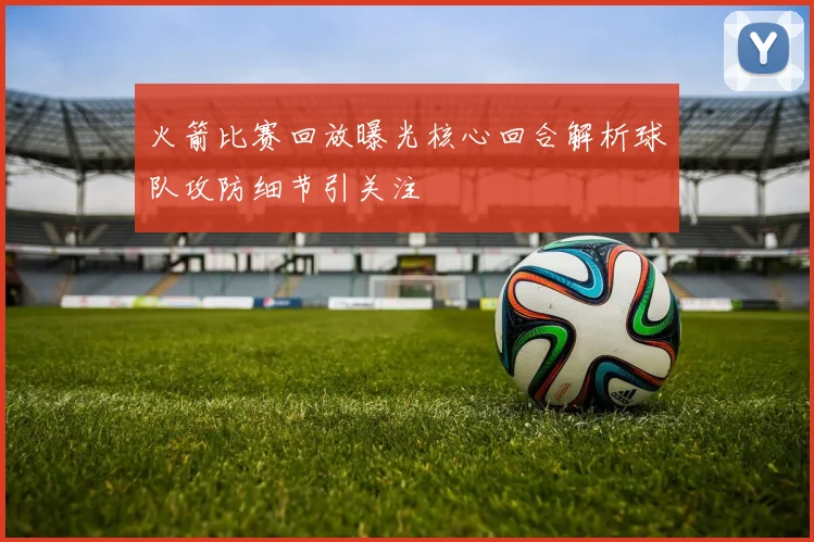 火箭比赛回放曝光核心回合解析球队攻防细节引关注