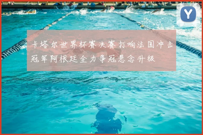 卡塔尔世界杯赛决赛打响法国冲击冠军阿根廷全力争冠悬念升级