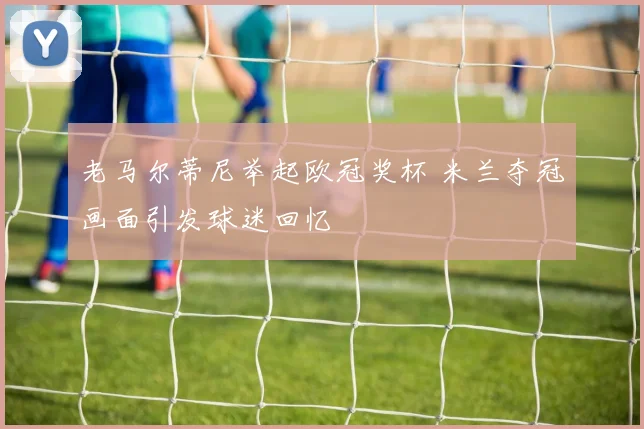 老马尔蒂尼举起欧冠奖杯 米兰夺冠画面引发球迷回忆