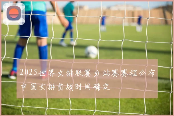 2025世界女排联赛分站赛赛程公布中国女排首战时间确定