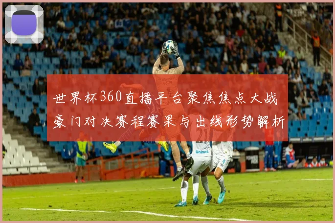 世界杯360直播平台聚焦焦点大战 豪门对决赛程赛果与出线形势解析