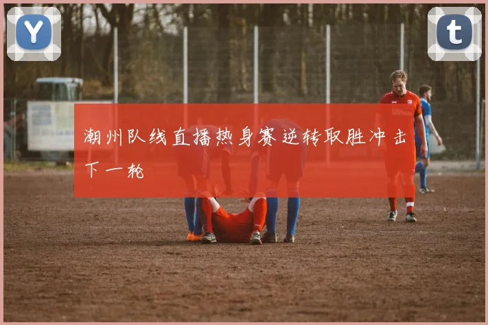 潮州队线直播热身赛逆转取胜冲击下一轮