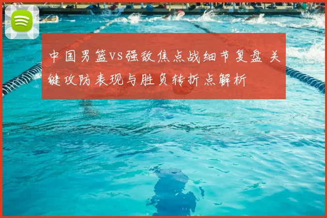 中国男篮vs强敌焦点战细节复盘 关键攻防表现与胜负转折点解析