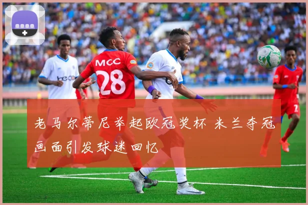 老马尔蒂尼举起欧冠奖杯 米兰夺冠画面引发球迷回忆