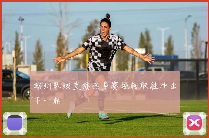 潮州队线直播热身赛逆转取胜冲击下一轮