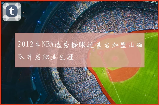 2012年NBA选秀榜眼迈基吉加盟山猫队开启职业生涯