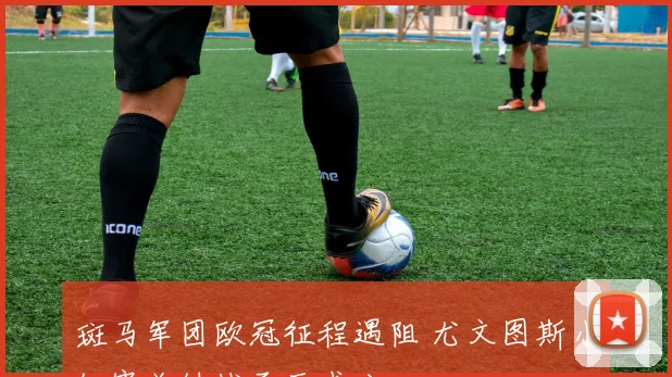 斑马军团欧冠征程遇阻 尤文图斯小组赛关键战承压求分