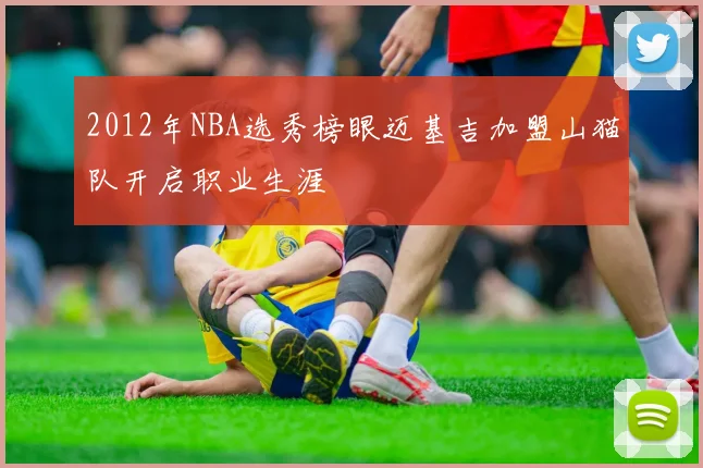 2012年NBA选秀榜眼迈基吉加盟山猫队开启职业生涯