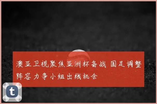 澳亚卫视聚焦亚洲杯备战 国足调整阵容力争小组出线机会