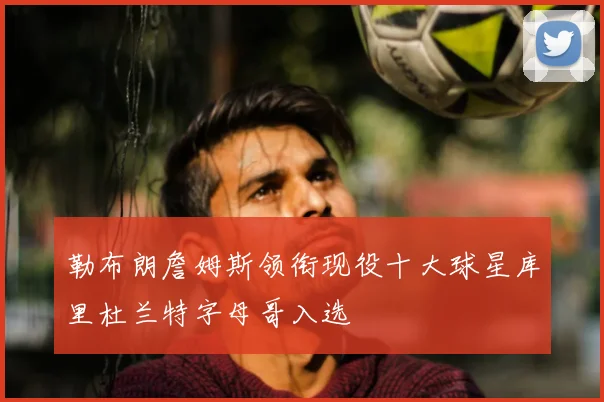 勒布朗詹姆斯领衔现役十大球星库里杜兰特字母哥入选