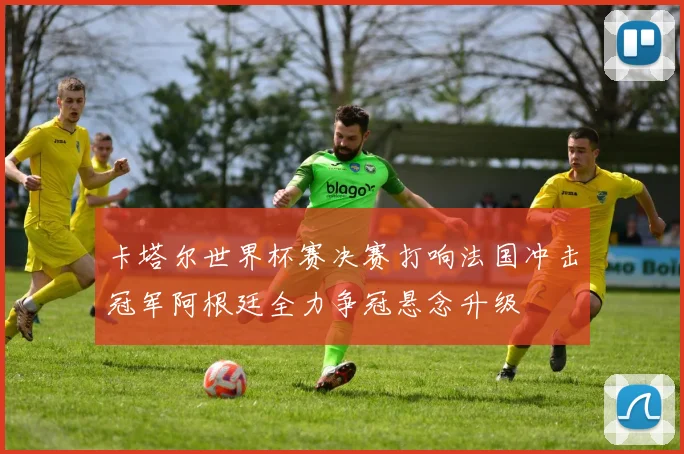 卡塔尔世界杯赛决赛打响法国冲击冠军阿根廷全力争冠悬念升级
