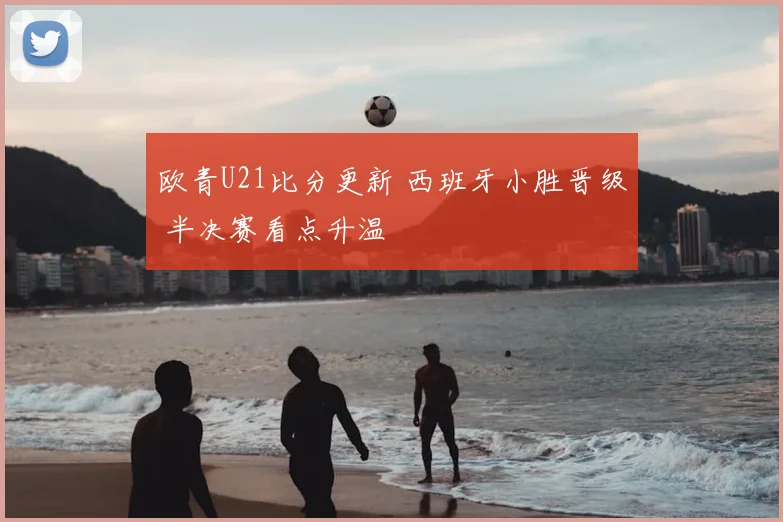欧青U21比分更新 西班牙小胜晋级 半决赛看点升温