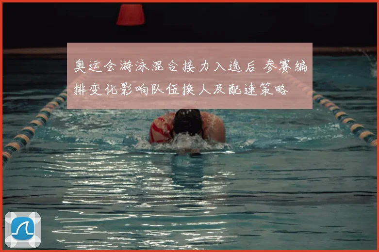 奥运会游泳混合接力入选后 参赛编排变化影响队伍换人及配速策略