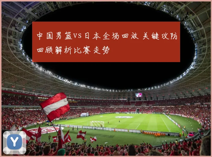 中国男篮vs日本全场回放 关键攻防回顾解析比赛走势