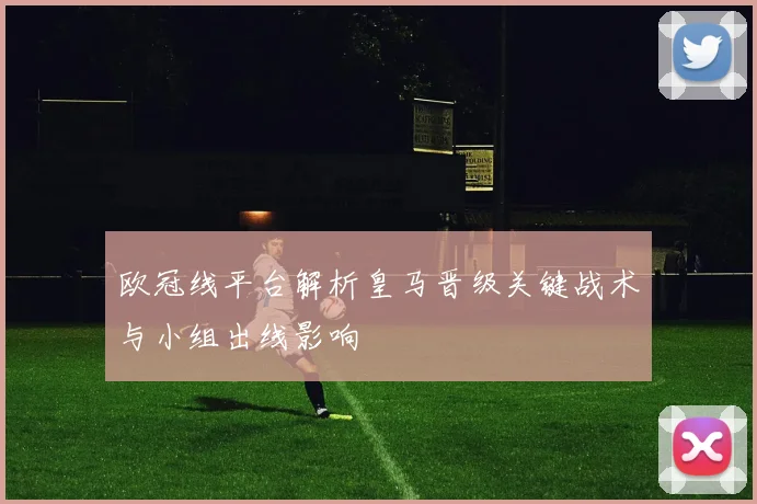 欧冠线平台解析皇马晋级关键战术与小组出线影响