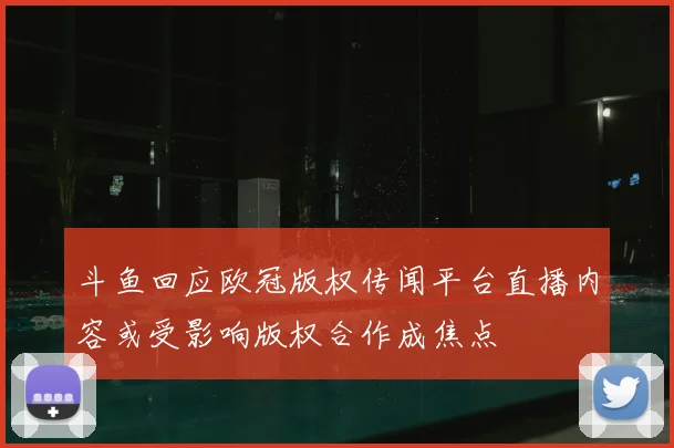 斗鱼回应欧冠版权传闻平台直播内容或受影响版权合作成焦点