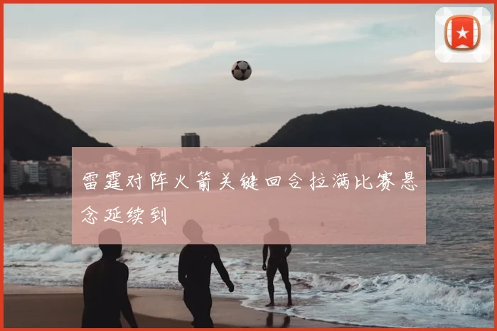 雷霆对阵火箭关键回合拉满比赛悬念延续到