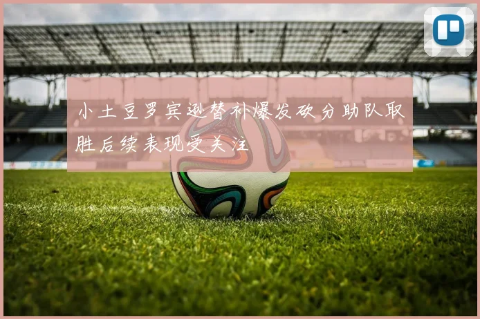 小土豆罗宾逊替补爆发砍分助队取胜后续表现受关注