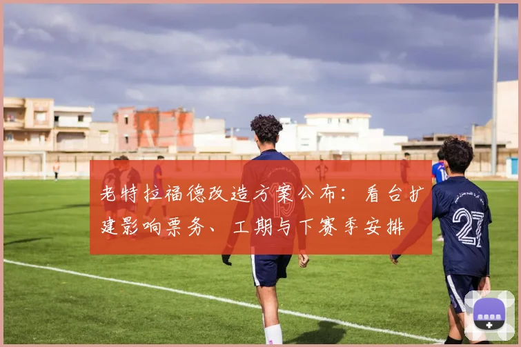 老特拉福德改造方案公布：看台扩建影响票务、工期与下赛季安排