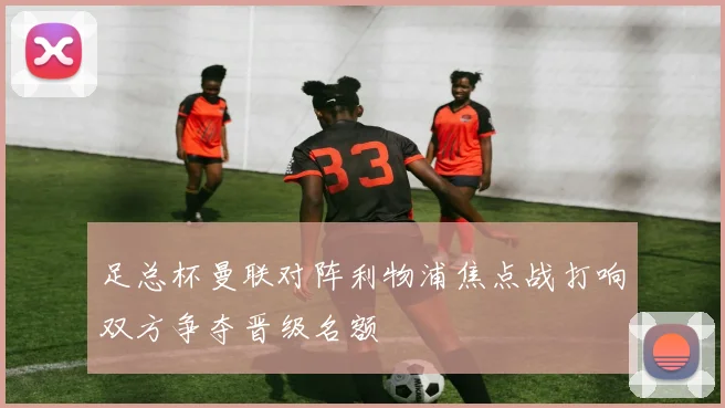 足总杯曼联对阵利物浦焦点战打响双方争夺晋级名额