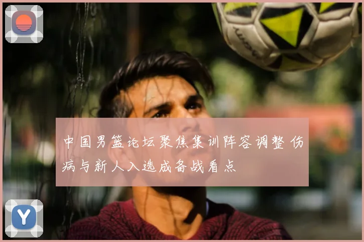 中国男篮论坛聚焦集训阵容调整 伤病与新人入选成备战看点