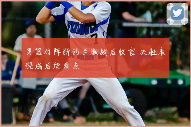 男篮对阵新西兰激战后收官 决胜表现成后续看点