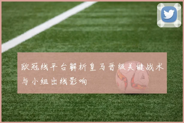 欧冠线平台解析皇马晋级关键战术与小组出线影响