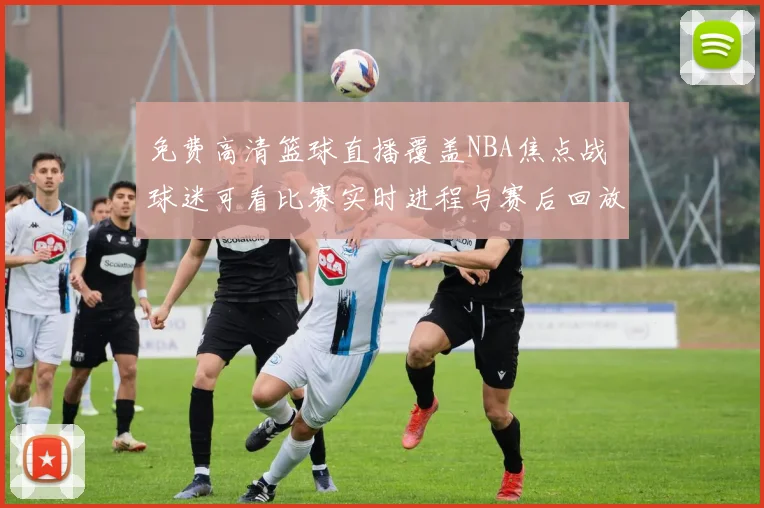 免费高清篮球直播覆盖NBA焦点战 球迷可看比赛实时进程与赛后回放