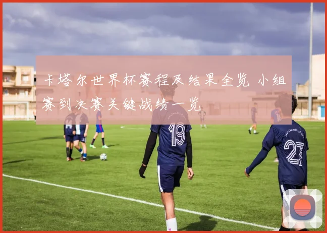 卡塔尔世界杯赛程及结果全览 小组赛到决赛关键战绩一览