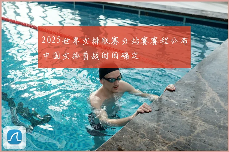 2025世界女排联赛分站赛赛程公布中国女排首战时间确定