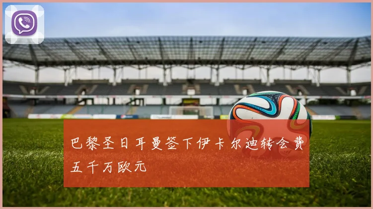 巴黎圣日耳曼签下伊卡尔迪转会费五千万欧元