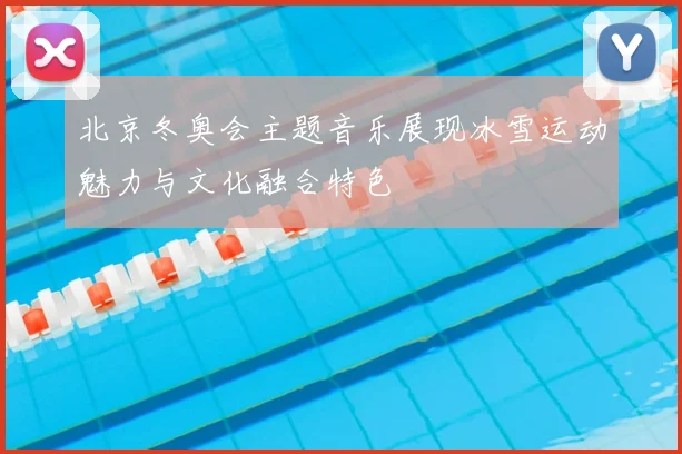 北京冬奥会主题音乐展现冰雪运动魅力与文化融合特色