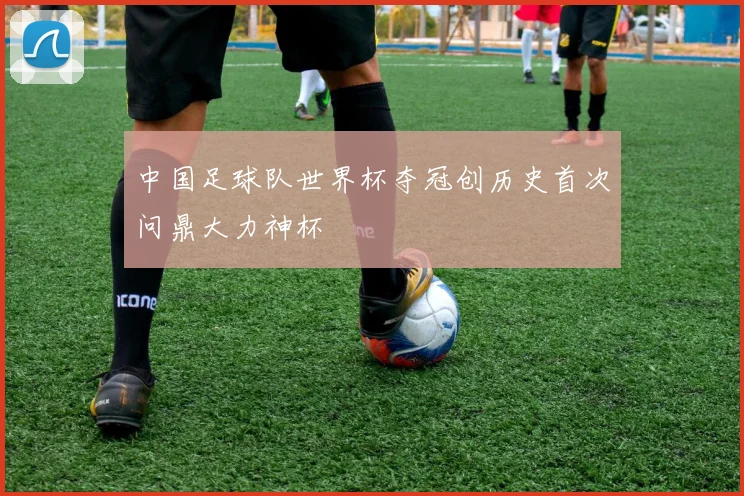 中国足球队世界杯夺冠创历史首次问鼎大力神杯