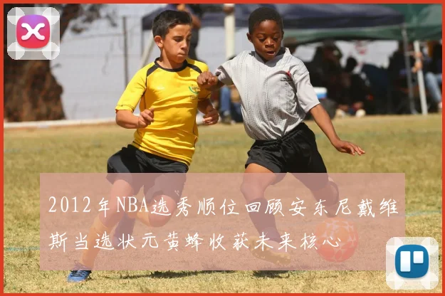 2012年NBA选秀顺位回顾安东尼戴维斯当选状元黄蜂收获未来核心